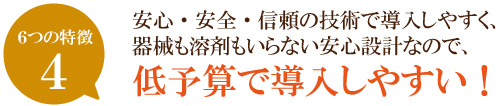 安心・安全・信頼の技術で導入しやすく、器械も溶剤もいらない安心設計なので、低予算で導入しやすい！