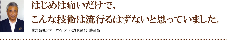 はじめは痛いだけで、こんな技術は流行るはずないと思っていました。