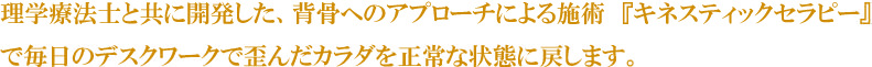 理学療法士と共に開発した、背骨へのアプローチによる施術　『キネスティックセラピー』で毎日のデスクワークで歪んだカラダを正常な状態に戻します。
