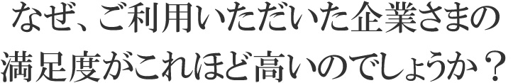 なぜ、ご利用いただいた企業さまの満足度がこれほど高いのでしょうか？