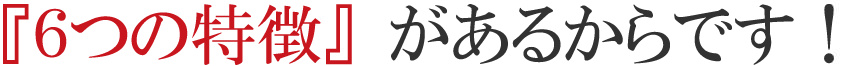 『６つの特徴』があるからです！