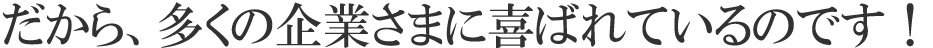 だから、多くの企業さまに喜ばれているのです！