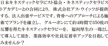 日本キネスティックセラピスト協会・キネスティックセラピストアカデミーとの合同により、株式会社アス･ウイッツが提供する、法人出張サービスです。背骨へのアプローチによる施術でブランドを確立し、グルーポンにて約４時間で３５０枚の反響を得たキネスティックセラピーを、福利厚生の一環として導入して頂き、業務効率や社員定着率アップを目指してみませんか？