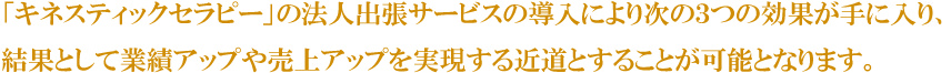「キネスティックセラピー」の法人出張サービスの導入により次の３つの効果が手に入り、結果として業績アップや売上アップを実現する近道とすることが可能となります。