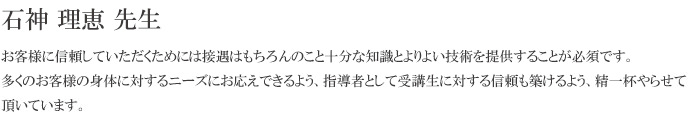 お客様に信頼していただくためには接遇はもちろんのこと十分な知識とよりよい技術を提供することが必須です。多くのお客様の身体に対するニーズにお応えできるよう、指導者として受講生に対する信頼も築けるよう、精一杯やらせて頂いています。