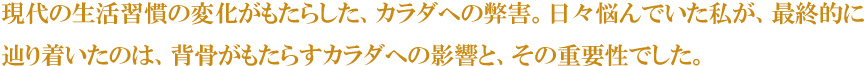 現代の生活習慣の変化がもたらした、カラダへの弊害。日々悩んでいた私が、最終的に辿り着いたのは、背骨がもたらすカラダへの影響と、その重要性でした。